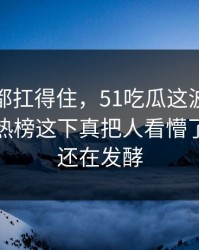 不是谁都扛得住，51吃瓜这波操作深夜冲上热榜这下真把人看懵了｜后续还在发酵