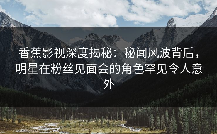 香蕉影视深度揭秘:秘闻风波背后,明星在粉丝见面会的角色罕见令人意外 香蕉影视深度揭秘:秘闻风波背后,明星在粉丝见面会的角色罕见令人意外