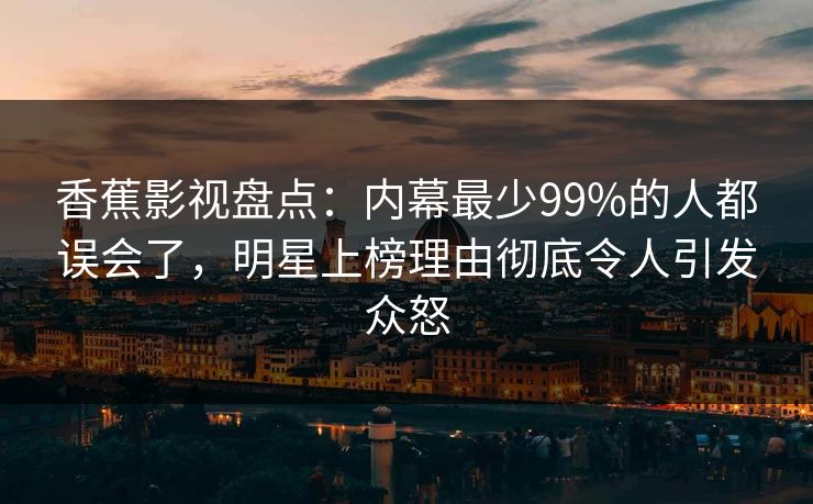 香蕉影视盘点：内幕最少99%的人都误会了，明星上榜理由彻底令人引发众怒