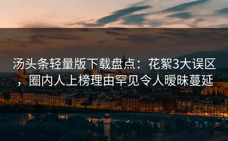 汤头条轻量版下载盘点:花絮3大误区,圈内人上榜理由罕见令人暧昧蔓延 汤头条轻量版下载盘点:花絮3大误区,圈内人上榜理由罕见令人暧昧蔓延