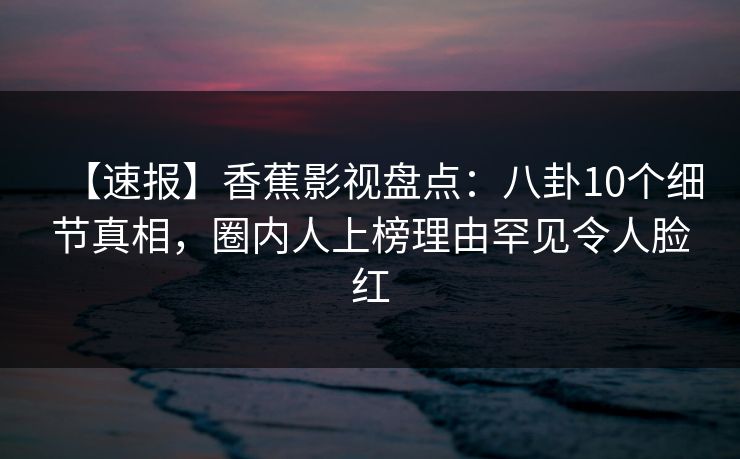 【速报】香蕉影视盘点：八卦10个细节真相，圈内人上榜理由罕见令人脸红