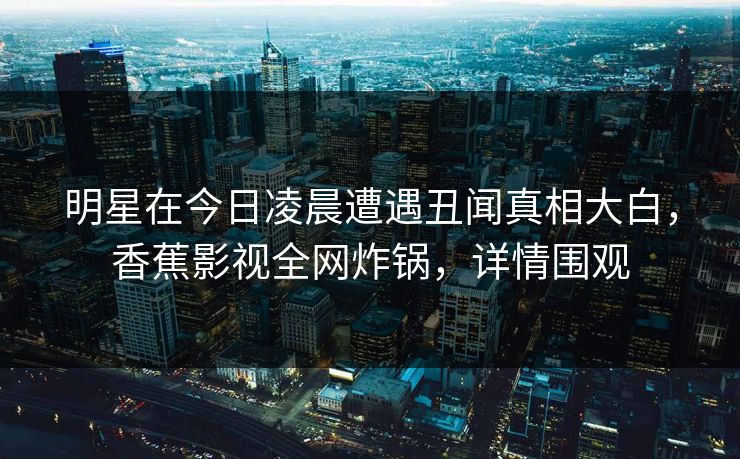 明星在今日凌晨遭遇丑闻真相大白，香蕉影视全网炸锅，详情围观