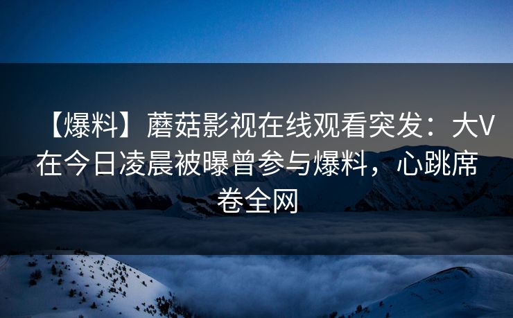 【爆料】蘑菇影视在线观看突发:大V在今日凌晨被曝曾参与爆料,心跳席卷全网 【爆料】蘑菇影视在线观看突发:大V在今日凌晨被曝曾参与爆料,心跳席卷全网