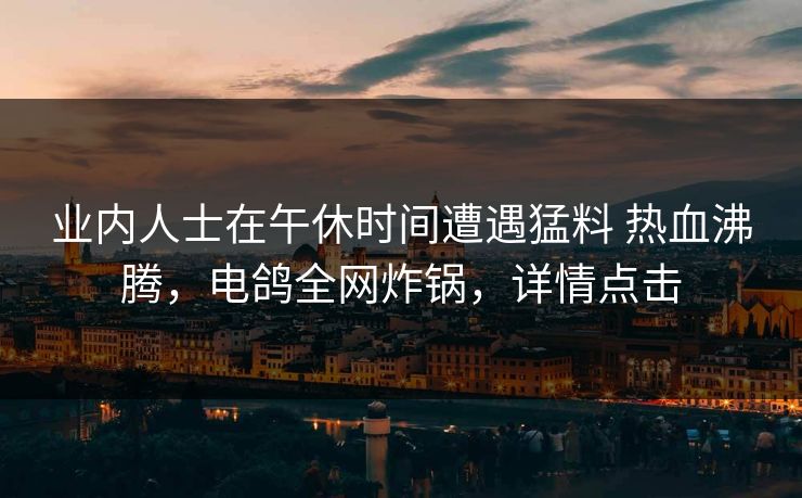 业内人士在午休时间遭遇猛料 热血沸腾,电鸽全网炸锅,详情点击 业内人士在午休时间遭遇猛料 热血沸腾,电鸽全网炸锅,详情点击