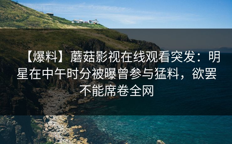 【爆料】蘑菇影视在线观看突发:明星在中午时分被曝曾参与猛料,欲罢不能席卷全网 【爆料】蘑菇影视在线观看突发:明星在中午时分被曝曾参与猛料,欲罢不能席卷全网