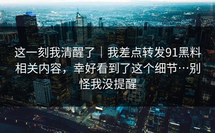 这一刻我清醒了|我差点转发91黑料相关内容,幸好看到了这个细节…别怪我没提醒 这一刻我清醒了|我差点转发91黑料相关内容,幸好看到了这个细节…别怪我没提醒