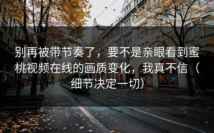 别再被带节奏了，要不是亲眼看到蜜桃视频在线的画质变化，我真不信（细节决定一切）