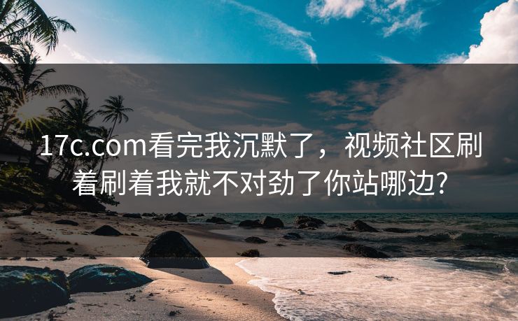 17c.com看完我沉默了，视频社区刷着刷着我就不对劲了你站哪边?