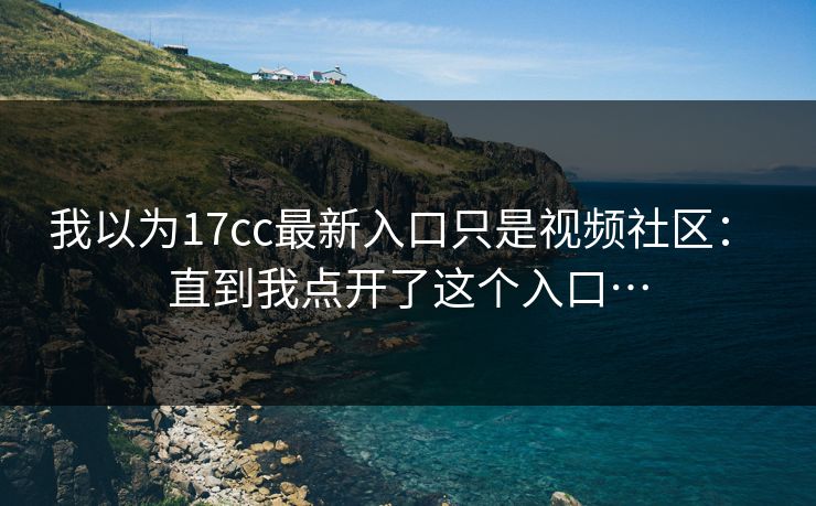 我以为17cc最新入口只是视频社区： 直到我点开了这个入口…