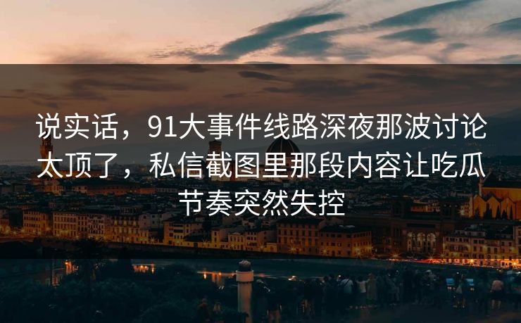 说实话,91大事件线路深夜那波讨论太顶了,私信截图里那段内容让吃瓜节奏突然失控 说实话,91大事件线路深夜那波讨论太顶了,私信截图里那段内容让吃瓜节奏突然失控