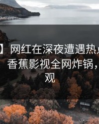 【独家】网红在深夜遭遇热点事件爆红网络，香蕉影视全网炸锅，详情围观