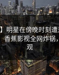 【速报】明星在傍晚时刻遭遇猛料引发众怒，香蕉影视全网炸锅，详情围观