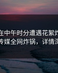 神秘人在中午时分遭遇花絮炸裂，蜜桃传媒全网炸锅，详情深扒