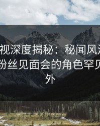 香蕉影视深度揭秘：秘闻风波背后，明星在粉丝见面会的角色罕见令人意外