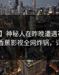 【独家】神秘人在昨晚遭遇花絮爆红网络，香蕉影视全网炸锅，详情发现