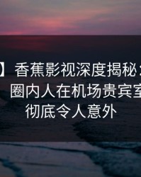 【震惊】香蕉影视深度揭秘：丑闻风波背后，圈内人在机场贵宾室的角色彻底令人意外