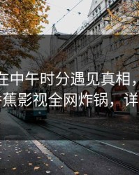 神秘人在中午时分遇见真相，欲罢不能！香蕉影视全网炸锅，详情速看