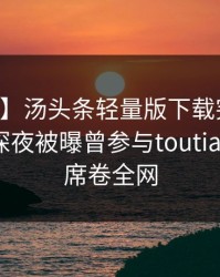 【爆料】汤头条轻量版下载突发：当事人在深夜被曝曾参与toutiao，窒息席卷全网