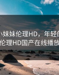 年轻的小妺妺伦理HD，年轻的小妺妺伦理HD国产在线播放