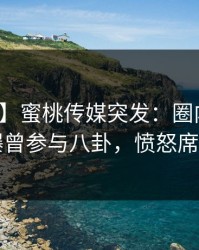 【爆料】蜜桃传媒突发：圈内人在昨晚被曝曾参与八卦，愤怒席卷全网