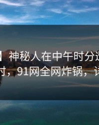 【独家】神秘人在中午时分遭遇爆料 轰动一时，91网全网炸锅，详情揭秘