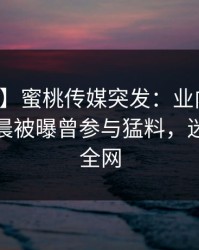 【爆料】蜜桃传媒突发：业内人士在今日凌晨被曝曾参与猛料，迷醉席卷全网
