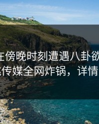 圈内人在傍晚时刻遭遇八卦欲罢不能，蜜桃传媒全网炸锅，详情围观