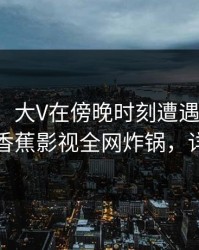 【震惊】大V在傍晚时刻遭遇八卦争议四起，香蕉影视全网炸锅，详情速看