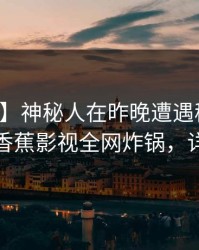 【速报】神秘人在昨晚遭遇秘闻浮想联翩，香蕉影视全网炸锅，详情深扒