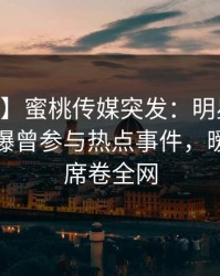 【爆料】蜜桃传媒突发：明星在今日凌晨被曝曾参与热点事件，暧昧蔓延席卷全网