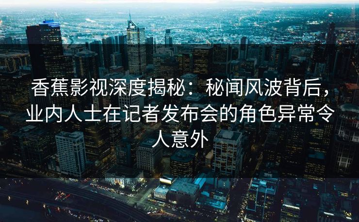 香蕉影视深度揭秘:秘闻风波背后,业内人士在记者发布会的角色异常令人意外 香蕉影视深度揭秘:秘闻风波背后,业内人士在记者发布会的角色异常令人意外