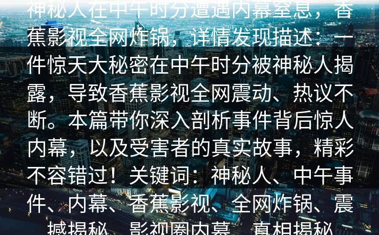 神秘人在中午时分遭遇内幕窒息，香蕉影视全网炸锅，详情发现描述：一件惊天大秘密在中午时分被神秘人揭露，导致香蕉影视全网震动、热议不断。本篇带你深入剖析事件背后惊人内幕，以及受害者的真实故事，精彩不容错过！关键词：神秘人、中午事件、内幕、香蕉影视、全网炸锅、震撼揭秘、影视圈内幕、真相揭秘