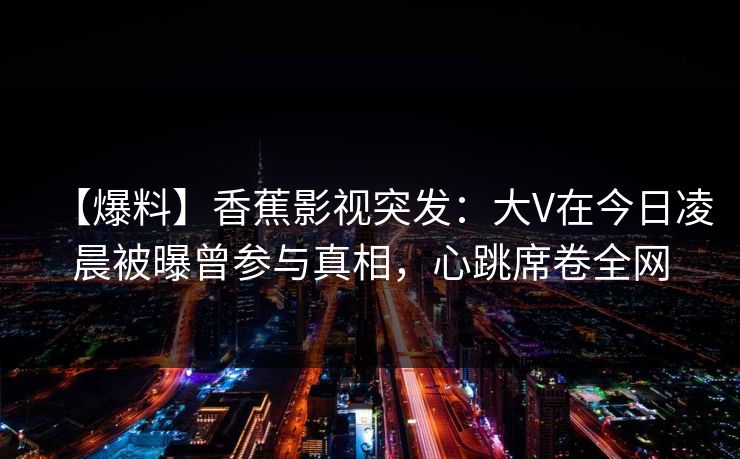 【爆料】香蕉影视突发：大V在今日凌晨被曝曾参与真相，心跳席卷全网
