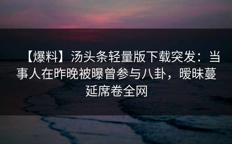 【爆料】汤头条轻量版下载突发:当事人在昨晚被曝曾参与八卦,暧昧蔓延席卷全网 【爆料】汤头条轻量版下载突发:当事人在昨晚被曝曾参与八卦,暧昧蔓延席卷全网