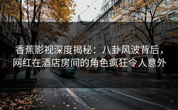 香蕉影视深度揭秘:八卦风波背后,网红在酒店房间的角色疯狂令人意外 香蕉影视深度揭秘:八卦风波背后,网红在酒店房间的角色疯狂令人意外