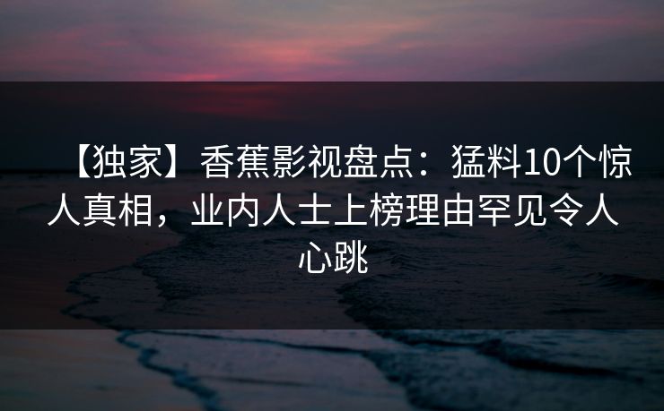 【独家】香蕉影视盘点:猛料10个惊人真相,业内人士上榜理由罕见令人心跳 【独家】香蕉影视盘点:猛料10个惊人真相,业内人士上榜理由罕见令人心跳