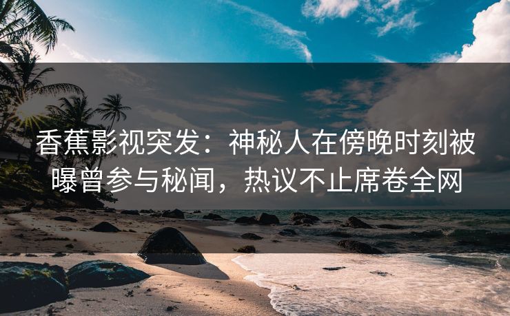 香蕉影视突发：神秘人在傍晚时刻被曝曾参与秘闻，热议不止席卷全网