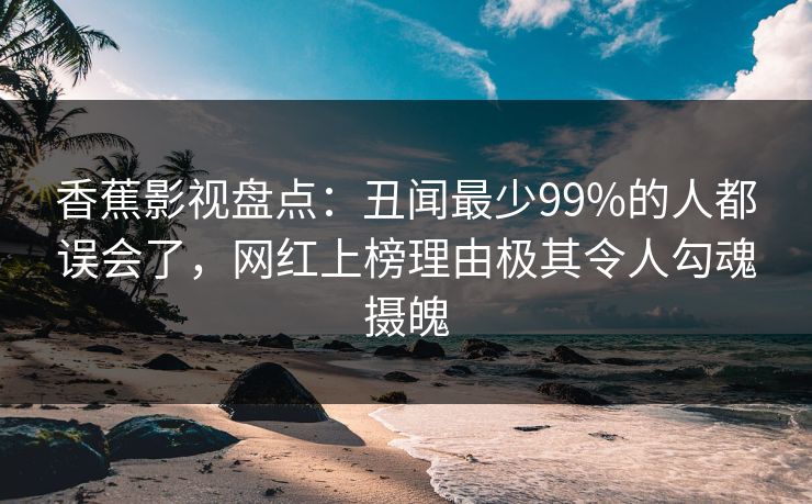香蕉影视盘点:丑闻最少99%的人都误会了,网红上榜理由极其令人勾魂摄魄 香蕉影视盘点:丑闻最少99%的人都误会了,网红上榜理由极其令人勾魂摄魄