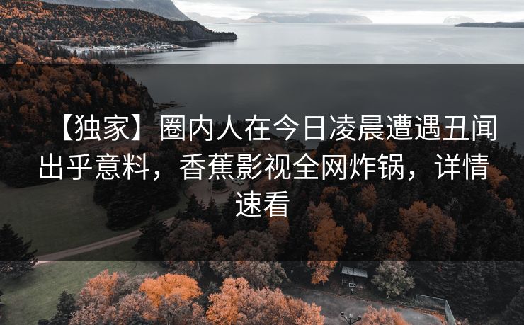 【独家】圈内人在今日凌晨遭遇丑闻出乎意料，香蕉影视全网炸锅，详情速看