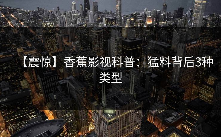 【震惊】香蕉影视科普:猛料背后3种类型 【震惊】香蕉影视科普:猛料背后3种类型
