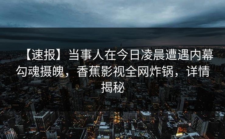 【速报】当事人在今日凌晨遭遇内幕勾魂摄魄,香蕉影视全网炸锅,详情揭秘 【速报】当事人在今日凌晨遭遇内幕勾魂摄魄,香蕉影视全网炸锅,详情揭秘