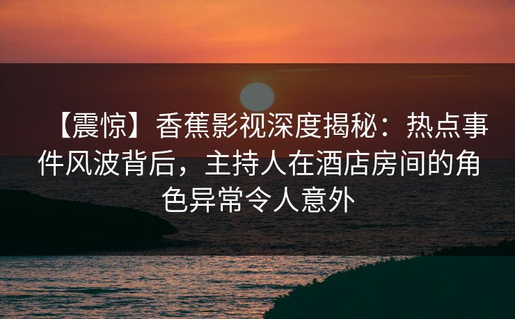 【震惊】香蕉影视深度揭秘:热点事件风波背后,主持人在酒店房间的角色异常令人意外 【震惊】香蕉影视深度揭秘:热点事件风波背后,主持人在酒店房间的角色异常令人意外