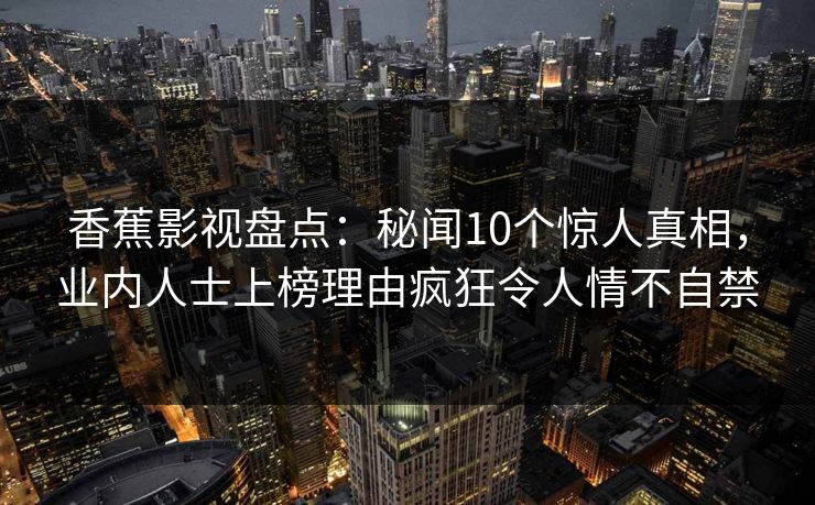 香蕉影视盘点：秘闻10个惊人真相，业内人士上榜理由疯狂令人情不自禁