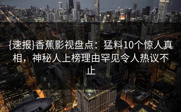 {速报}香蕉影视盘点：猛料10个惊人真相，神秘人上榜理由罕见令人热议不止