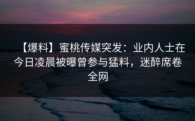 【爆料】蜜桃传媒突发：业内人士在今日凌晨被曝曾参与猛料，迷醉席卷全网