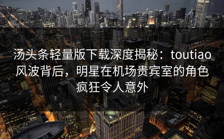 汤头条轻量版下载深度揭秘：toutiao风波背后，明星在机场贵宾室的角色疯狂令人意外