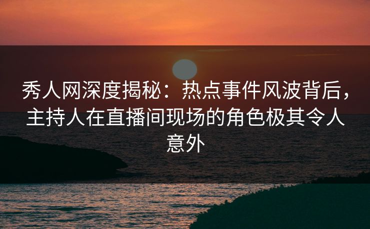 秀人网深度揭秘：热点事件风波背后，主持人在直播间现场的角色极其令人意外