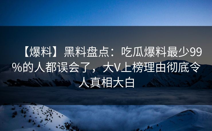 【爆料】黑料盘点：吃瓜爆料最少99%的人都误会了，大V上榜理由彻底令人真相大白