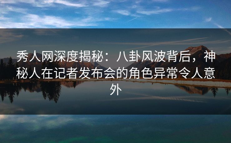 秀人网深度揭秘：八卦风波背后，神秘人在记者发布会的角色异常令人意外