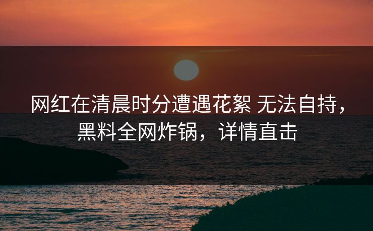 网红在清晨时分遭遇花絮 无法自持,黑料全网炸锅,详情直击 网红在清晨时分遭遇花絮 无法自持,黑料全网炸锅,详情直击